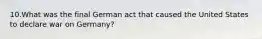 10.What was the final German act that caused the United States to declare war on Germany?