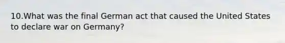10.What was the final German act that caused the United States to declare war on Germany?