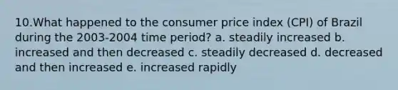 10.What happened to the consumer price index (CPI) of Brazil during the 2003-2004 time period? a. steadily increased b. increased and then decreased c. steadily decreased d. decreased and then increased e. increased rapidly