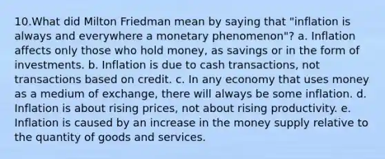 10.What did Milton Friedman mean by saying that "inflation is always and everywhere a monetary phenomenon"? a. Inflation affects only those who hold money, as savings or in the form of investments. b. Inflation is due to cash transactions, not transactions based on credit. c. In any economy that uses money as a medium of exchange, there will always be some inflation. d. Inflation is about rising prices, not about rising productivity. e. Inflation is caused by an increase in the money supply relative to the quantity of goods and services.