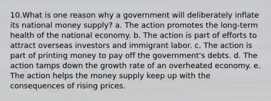 10.What is one reason why a government will deliberately inflate its national money supply? a. The action promotes the long-term health of the national economy. b. The action is part of efforts to attract overseas investors and immigrant labor. c. The action is part of printing money to pay off the government's debts. d. The action tamps down the growth rate of an overheated economy. e. The action helps the money supply keep up with the consequences of rising prices.