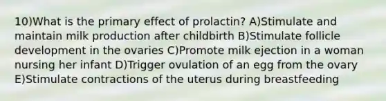 10)What is the primary effect of prolactin? A)Stimulate and maintain milk production after childbirth B)Stimulate follicle development in the ovaries C)Promote milk ejection in a woman nursing her infant D)Trigger ovulation of an egg from the ovary E)Stimulate contractions of the uterus during breastfeeding