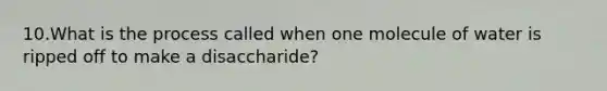 10.What is the process called when one molecule of water is ripped off to make a disaccharide?