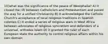 10)what was the significance of the peace of Westphalia? A) it closed the rift between Catholicism and Protestantism and paved the way for a unified Christianity B) it acknowledged the Catholic Church's acceptance of local religious traditions in Spanish colonies C) It ended a series of religious wars in West Africa between advocates of religious syncretism and defenders of a universal, orthodox Islam D) it granted the ruler of each European state the authority to control religious affairs within his own domain