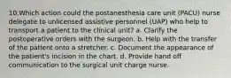 10.Which action could the postanesthesia care unit (PACU) nurse delegate to unlicensed assistive personnel (UAP) who help to transport a patient to the clinical unit? a. Clarify the postoperative orders with the surgeon. b. Help with the transfer of the patient onto a stretcher. c. Document the appearance of the patient's incision in the chart. d. Provide hand off communication to the surgical unit charge nurse.