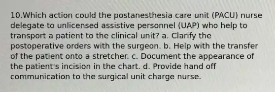 10.Which action could the postanesthesia care unit (PACU) nurse delegate to unlicensed assistive personnel (UAP) who help to transport a patient to the clinical unit? a. Clarify the postoperative orders with the surgeon. b. Help with the transfer of the patient onto a stretcher. c. Document the appearance of the patient's incision in the chart. d. Provide hand off communication to the surgical unit charge nurse.