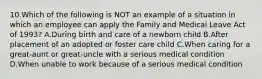 10.Which of the following is NOT an example of a situation in which an employee can apply the Family and Medical Leave Act of 1993? A.During birth and care of a newborn child B.After placement of an adopted or foster care child C.When caring for a great-aunt or great-uncle with a serious medical condition D.When unable to work because of a serious medical condition