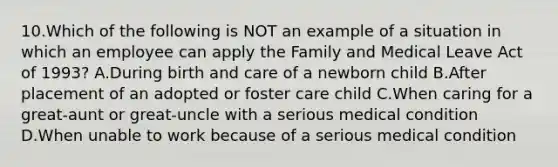 10.Which of the following is NOT an example of a situation in which an employee can apply the Family and Medical Leave Act of 1993? A.During birth and care of a newborn child B.After placement of an adopted or foster care child C.When caring for a great-aunt or great-uncle with a serious medical condition D.When unable to work because of a serious medical condition