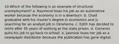 10.Which of the following is an example of structural unemployment? a. Raymond loses his job as an automotive worker because the economy is in a downturn. b. Chad graduates with his master's degree in economics and is searching for an analyst job in Oklahoma. c. Edith has decided to retire after 35 years of working at the state prison. d. Cameron quits his job to go back to school. e. Jasmine loses her job as a newspaper distributor because the publication has gone digital.