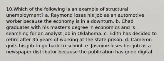 10.Which of the following is an example of structural unemployment? a. Raymond loses his job as an automotive worker because the economy is in a downturn. b. Chad graduates with his master's degree in economics and is searching for an analyst job in Oklahoma. c. Edith has decided to retire after 35 years of working at the state prison. d. Cameron quits his job to go back to school. e. Jasmine loses her job as a newspaper distributor because the publication has gone digital.