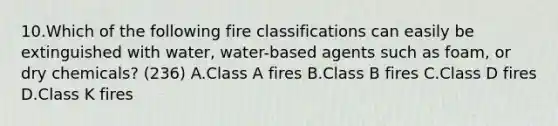 10.Which of the following fire classifications can easily be extinguished with water, water-based agents such as foam, or dry chemicals? (236) A.Class A fires B.Class B fires C.Class D fires D.Class K fires