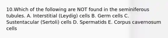 10.Which of the following are NOT found in the seminiferous tubules. A. Interstitial (Leydig) cells B. Germ cells C. Sustentacular (Sertoli) cells D. Spermatids E. Corpus cavernosum cells