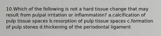 10.Which of the following is not a hard tissue change that may result from pulpal irritation or inflammation? a.calcification of pulp tissue spaces b.resorption of pulp tissue spaces c.formation of pulp stones d.thickening of the periodontal ligament