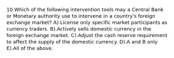 10.Which of the following intervention tools may a Central Bank or Monetary authority use to intervene in a country's foreign exchange market? A).License only specific market participants as currency traders. B).Actively sells domestic currency in the foreign exchange market. C).Adjust the cash reserve requirement to affect the supply of the domestic currency. D).A and B only E).All of the above.