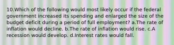 10.Which of the following would most likely occur if the federal government increased its spending and enlarged the size of the budget deficit during a period of full employment? a.The rate of inflation would decline. b.The rate of inflation would rise. c.A recession would develop. d.Interest rates would fall.