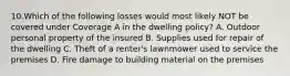 10.Which of the following losses would most likely NOT be covered under Coverage A in the dwelling policy? A. Outdoor personal property of the insured B. Supplies used for repair of the dwelling C. Theft of a renter's lawnmower used to service the premises D. Fire damage to building material on the premises