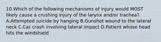 10.Which of the following mechanisms of injury would MOST likely cause a crushing injury of the larynx and/or trachea? A.Attempted suicide by hanging B.Gunshot wound to the lateral neck C.Car crash involving lateral impact D.Patient whose head hits the windshield