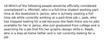 10.Which of the following people would be officially considered unemployed? a. Mitchell, who is a full-time student working part-time at the bookstore b. Janice, who is actively seeking a full-time job while currently working at a part-time job c. Jade, who has stopped looking for a job because she feels there are no jobs available for her d. Jenna, who just graduated from college and is searching for a job that fits her graphic-design skills e. Ralph, who is a stay-at-home father and is not currently looking for a job