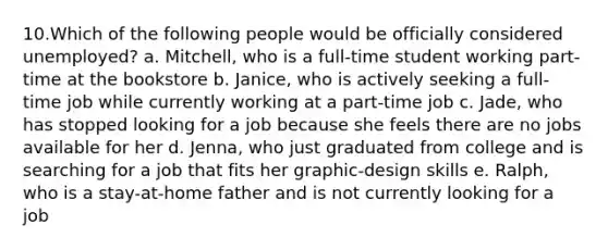 10.Which of the following people would be officially considered unemployed? a. Mitchell, who is a full-time student working part-time at the bookstore b. Janice, who is actively seeking a full-time job while currently working at a part-time job c. Jade, who has stopped looking for a job because she feels there are no jobs available for her d. Jenna, who just graduated from college and is searching for a job that fits her graphic-design skills e. Ralph, who is a stay-at-home father and is not currently looking for a job