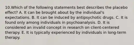 10.Which of the following statements best describes the placebo effect? A. It can be brought about by the individual's expectations. B. It can be induced by antipsychotic drugs. C. It is found only among individuals in psychoanalysis. D. It is considered an invalid concept in research on client-centered therapy. E. It is typically experienced by individuals in long-term therapy.