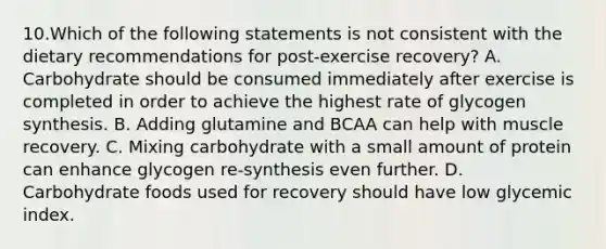 10.Which of the following statements is not consistent with the dietary recommendations for post-exercise recovery? A. Carbohydrate should be consumed immediately after exercise is completed in order to achieve the highest rate of glycogen synthesis. B. Adding glutamine and BCAA can help with muscle recovery. C. Mixing carbohydrate with a small amount of protein can enhance glycogen re-synthesis even further. D. Carbohydrate foods used for recovery should have low glycemic index.