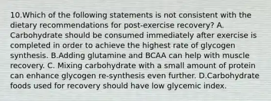 10.Which of the following statements is not consistent with the dietary recommendations for post-exercise recovery? A. Carbohydrate should be consumed immediately after exercise is completed in order to achieve the highest rate of glycogen synthesis. B.Adding glutamine and BCAA can help with muscle recovery. C. Mixing carbohydrate with a small amount of protein can enhance glycogen re-synthesis even further. D.Carbohydrate foods used for recovery should have low glycemic index.