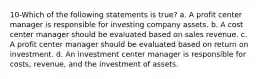 10-Which of the following statements is true? a. A profit center manager is responsible for investing company assets. b. A cost center manager should be evaluated based on sales revenue. c. A profit center manager should be evaluated based on return on investment. d. An investment center manager is responsible for costs, revenue, and the investment of assets.