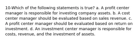 10-Which of the following statements is true? a. A profit center manager is responsible for investing company assets. b. A cost center manager should be evaluated based on sales revenue. c. A profit center manager should be evaluated based on return on investment. d. An investment center manager is responsible for costs, revenue, and the investment of assets.