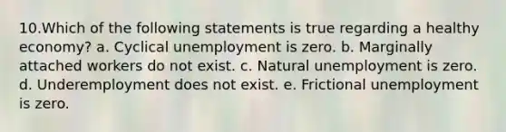 10.Which of the following statements is true regarding a healthy economy? a. Cyclical unemployment is zero. b. Marginally attached workers do not exist. c. Natural unemployment is zero. d. Underemployment does not exist. e. Frictional unemployment is zero.