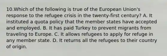 10.Which of the following is true of the European Union's response to the refugee crisis in the twenty-first century? A. It instituted a quota policy that the member states have accepted and employed. B. It has paid Turkey to prevent migrants from traveling to Europe. C. It allows refugees to apply for refuge in any member state. D. It returns all the refugees to their country of origin.