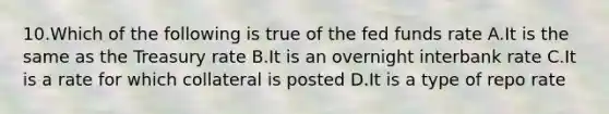 10.Which of the following is true of the fed funds rate A.It is the same as the Treasury rate B.It is an overnight interbank rate C.It is a rate for which collateral is posted D.It is a type of repo rate
