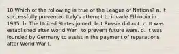 10.Which of the following is true of the League of Nations? a. It successfully prevented Italy's attempt to invade Ethiopia in 1935. b. The United States joined, but Russia did not. c. It was established after World War I to prevent future wars. d. It was founded by Germany to assist in the payment of reparations after World War I.