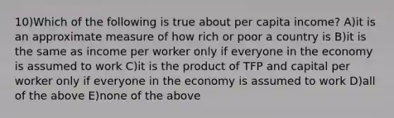 10)Which of the following is true about per capita income? A)it is an approximate measure of how rich or poor a country is B)it is the same as income per worker only if everyone in the economy is assumed to work C)it is the product of TFP and capital per worker only if everyone in the economy is assumed to work D)all of the above E)none of the above