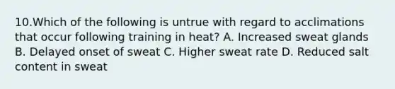 10.Which of the following is untrue with regard to acclimations that occur following training in heat? A. Increased sweat glands B. Delayed onset of sweat C. Higher sweat rate D. Reduced salt content in sweat