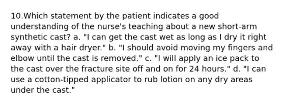 10.Which statement by the patient indicates a good understanding of the nurse's teaching about a new short-arm synthetic cast? a. "I can get the cast wet as long as I dry it right away with a hair dryer." b. "I should avoid moving my fingers and elbow until the cast is removed." c. "I will apply an ice pack to the cast over the fracture site off and on for 24 hours." d. "I can use a cotton-tipped applicator to rub lotion on any dry areas under the cast."