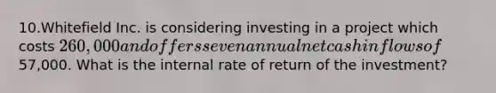 10.Whitefield Inc. is considering investing in a project which costs 260,000 and offers seven annual net cash inflows of57,000. What is the internal rate of return of the investment?