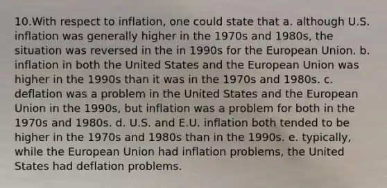 10.With respect to inflation, one could state that a. although U.S. inflation was generally higher in the 1970s and 1980s, the situation was reversed in the in 1990s for the European Union. b. inflation in both the United States and the European Union was higher in the 1990s than it was in the 1970s and 1980s. c. deflation was a problem in the United States and the European Union in the 1990s, but inflation was a problem for both in the 1970s and 1980s. d. U.S. and E.U. inflation both tended to be higher in the 1970s and 1980s than in the 1990s. e. typically, while the European Union had inflation problems, the United States had deflation problems.