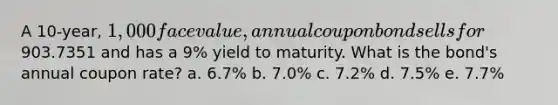 A 10-year, 1,000 face value, annual coupon bond sells for903.7351 and has a 9% yield to maturity. What is the bond's annual coupon rate? a. 6.7% b. 7.0% c. 7.2% d. 7.5% e. 7.7%