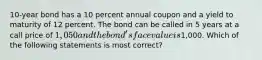 10-year bond has a 10 percent annual coupon and a yield to maturity of 12 percent. The bond can be called in 5 years at a call price of 1,050 and the bond's face value is1,000. Which of the following statements is most correct?