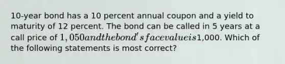 10-year bond has a 10 percent annual coupon and a yield to maturity of 12 percent. The bond can be called in 5 years at a call price of 1,050 and the bond's face value is1,000. Which of the following statements is most correct?