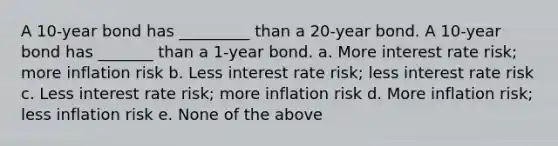 A 10-year bond has _________ than a 20-year bond. A 10-year bond has _______ than a 1-year bond. a. More interest rate risk; more inflation risk b. Less interest rate risk; less interest rate risk c. Less interest rate risk; more inflation risk d. More inflation risk; less inflation risk e. None of the above