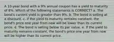 A 10-year bond with a 9% annual coupon has a yield to maturity of 8%. Which of the following statements is CORRECT? a. The bond's current yield is greater than 9%. b. The bond is selling at a discount. c. If the yield to maturity remains constant, the bond's price one year from now will be lower than its current price. d. The bond is selling below its par value. e. If the yield to maturity remains constant, the bond's price one year from now will be higher than its current price.