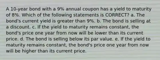 A 10-year bond with a 9% annual coupon has a yield to maturity of 8%. Which of the following statements is CORRECT? a. The bond's current yield is greater than 9%. b. The bond is selling at a discount. c. If the yield to maturity remains constant, the bond's price one year from now will be lower than its current price. d. The bond is selling below its par value. e. If the yield to maturity remains constant, the bond's price one year from now will be higher than its current price.