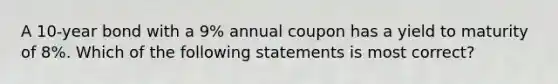 A 10-year bond with a 9% annual coupon has a yield to maturity of 8%. Which of the following statements is most correct?