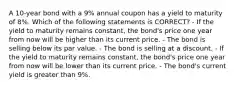 A 10-year bond with a 9% annual coupon has a yield to maturity of 8%. Which of the following statements is CORRECT? - If the yield to maturity remains constant, the bond's price one year from now will be higher than its current price. - The bond is selling below its par value. - The bond is selling at a discount. - If the yield to maturity remains constant, the bond's price one year from now will be lower than its current price. - The bond's current yield is greater than 9%.