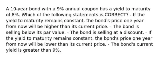 A 10-year bond with a 9% annual coupon has a yield to maturity of 8%. Which of the following statements is CORRECT? - If the yield to maturity remains constant, the bond's price one year from now will be higher than its current price. - The bond is selling below its par value. - The bond is selling at a discount. - If the yield to maturity remains constant, the bond's price one year from now will be lower than its current price. - The bond's current yield is greater than 9%.