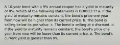 A 10-year bond with a 9% annual coupon has a yield to maturity of 8%. Which of the following statements is CORRECT? a. If the yield to maturity remains constant, the bond's price one year from now will be higher than its current price. b. The bond is selling below its par value. c. The bond is selling at a discount. d. If the yield to maturity remains constant, the bond's price one year from now will be lower than its current price. e. The bond's current yield is greater than 9%.