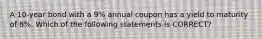 A 10-year bond with a 9% annual coupon has a yield to maturity of 8%. Which of the following statements is CORRECT?