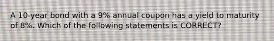 A 10-year bond with a 9% annual coupon has a yield to maturity of 8%. Which of the following statements is CORRECT?