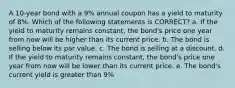 A 10-year bond with a 9% annual coupon has a yield to maturity of 8%. Which of the following statements is CORRECT? a. If the yield to maturity remains constant, the bond's price one year from now will be higher than its current price. b. The bond is selling below its par value. c. The bond is selling at a discount. d. If the yield to maturity remains constant, the bond's price one year from now will be lower than its current price. e. The bond's current yield is greater than 9%